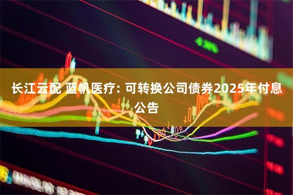 长江云配 蓝帆医疗: 可转换公司债券2025年付息公告