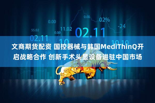文商期货配资 国控器械与韩国MediThinQ开启战略合作 创新手术头显设备进驻中国市场