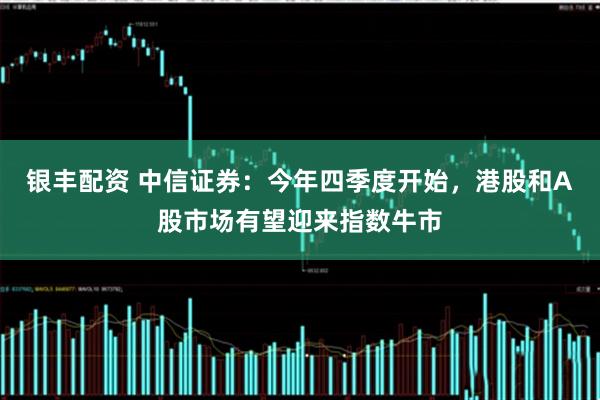 银丰配资 中信证券：今年四季度开始，港股和A股市场有望迎来指数牛市