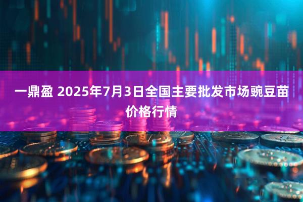 一鼎盈 2025年7月3日全国主要批发市场豌豆苗价格行情