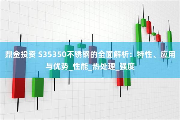 鼎金投资 S35350不锈钢的全面解析：特性、应用与优势_性能_热处理_强度