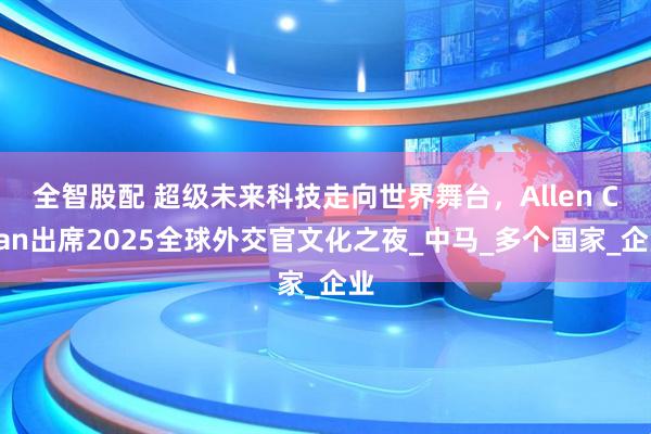 全智股配 超级未来科技走向世界舞台，Allen Chan出席2025全球外交官文化之夜_中马_多个国家_企业