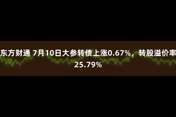 东方财通 7月10日大参转债上涨0.67%，转股溢价率25.79%