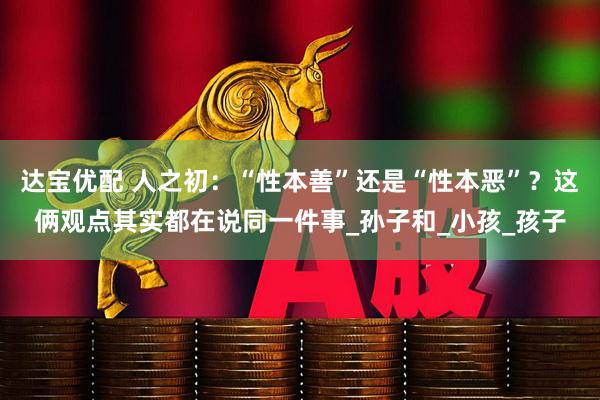 达宝优配 人之初：“性本善”还是“性本恶”？这俩观点其实都在说同一件事_孙子和_小孩_孩子