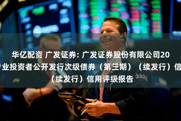 华亿配资 广发证券: 广发证券股份有限公司2025年面向专业投资者公开发行次级债券（第三期）（续发行）信用评级报告