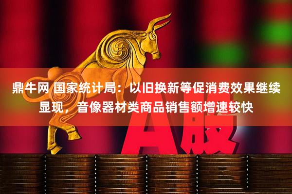 鼎牛网 国家统计局：以旧换新等促消费效果继续显现，音像器材类商品销售额增速较快