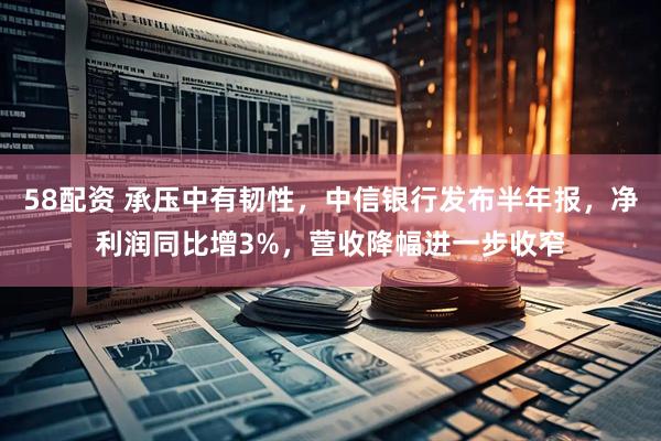 58配资 承压中有韧性，中信银行发布半年报，净利润同比增3%，营收降幅进一步收窄
