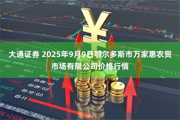大通证券 2025年9月9日鄂尔多斯市万家惠农贸市场有限公司价格行情