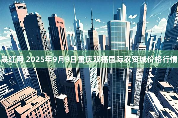 晟红网 2025年9月9日重庆双福国际农贸城价格行情
