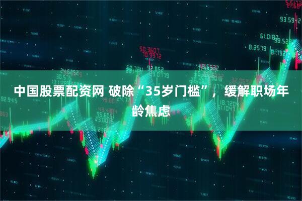 中国股票配资网 破除“35岁门槛”，缓解职场年龄焦虑
