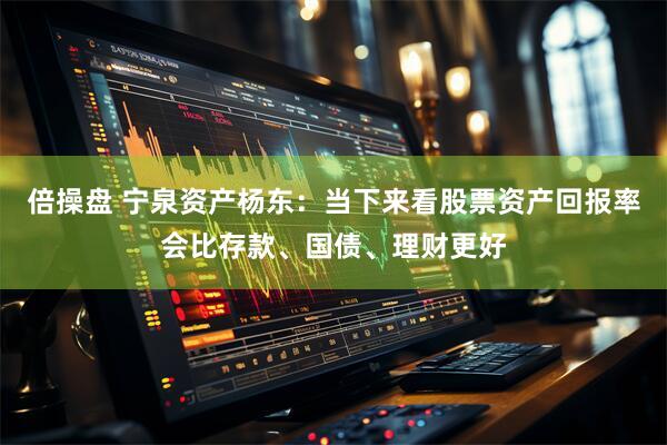 倍操盘 宁泉资产杨东：当下来看股票资产回报率会比存款、国债、理财更好