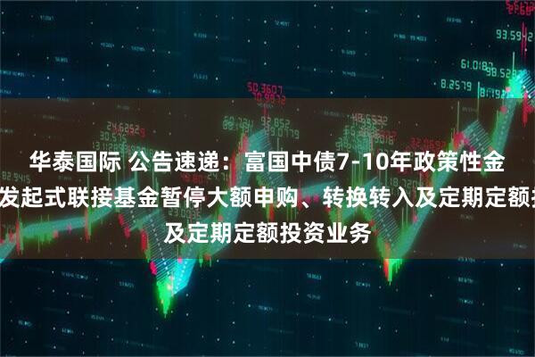 华泰国际 公告速递：富国中债7-10年政策性金融债ETF发起式联接基金暂停大额申购、转换转入及定期定额投资业务