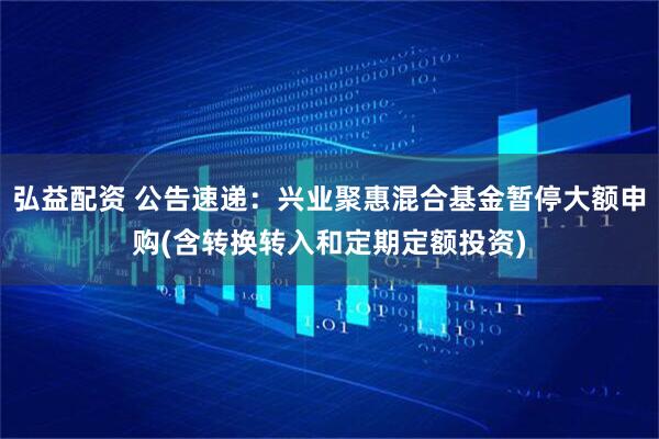 弘益配资 公告速递：兴业聚惠混合基金暂停大额申购(含转换转入和定期定额投资)
